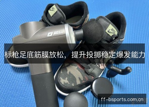 标枪足底筋膜放松，提升投掷稳定爆发能力