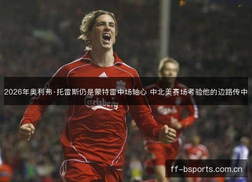 2026年奥利弗·托雷斯仍是蒙特雷中场轴心 中北美赛场考验他的边路传中 2026年奥利弗·托雷斯仍是蒙特雷中场轴心 中北美赛场考验他的边路传中
